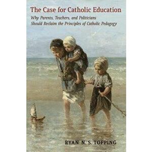 The Case for Catholic Education: Why Parents, Teachers, and Politicians Should Reclaim the Principles of Catholic Pedagogy, Paperback - Ryan N. S. Top imagine