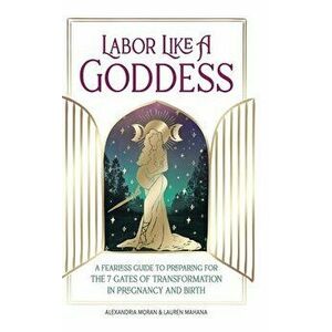 Labor Like a Goddess: A Fearless Guide to Preparing for the 7 Gates of Transformation in Pregnancy and Birth, Hardcover - Alexandria Moran imagine
