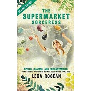 The Supermarket Sorceress: Spells, Charms, and Enchantments Using Everyday Ingredients to Make Your Wishes Come True, Paperback - Lexa Rosean imagine