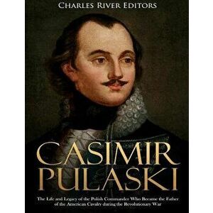 Casimir Pulaski: The Life and Legacy of the Polish Commander Who Became the Father of the American Cavalry during the Revolutionary War, Paperback - C imagine