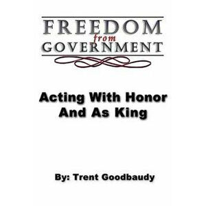 Freedom from Government; Acting with Honor and as King, Paperback - Trent Goodbaudy imagine