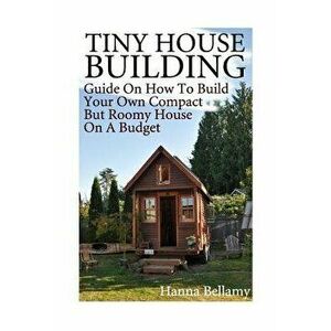 Tiny House Building: Guide On How To Build Your Own Compact But Roomy House On A Budget: (Tiny House Living), Paperback - Hanna Bellamy imagine