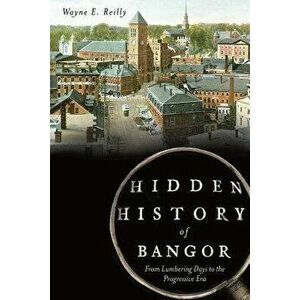 Hidden History of Bangor: From Lumbering Days to the Progressive Era, Paperback - Wayne Reilly imagine