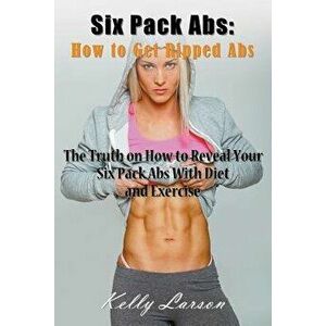 Six Pack ABS: How to Get Ripped ABS: The Truth on How to Reveal Your Six Pack ABS with Diet and Exercise, Paperback - Kelly Larson imagine
