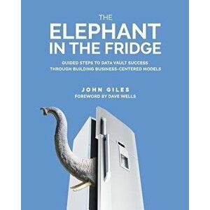 The Elephant in the Fridge: Guided Steps to Data Vault Success through Building Business-Centered Models, Paperback - John Giles imagine