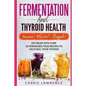 Fermentation and Thyroid Health: Anxious? Bloated? Sluggish? Get Relief with Over 20 Fermented Food Recipes to Help Heal Your Thyroid, Paperback - Car imagine