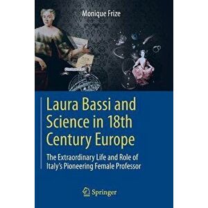 Laura Bassi and Science in 18th Century Europe: The Extraordinary Life and Role of Italy's Pioneering Female Professor, Paperback - Monique Frize imagine