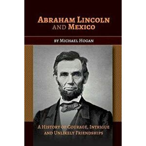 Abraham Lincoln and Mexico: A History of Courage, Intrigue and Unlikely Friendships - Michael Hogan imagine