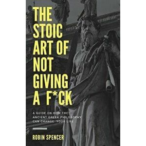 The Stoic Art of Not Giving a F*ck: A Guide On How The Ancient Greek Philosophy Can Change Your Life, Paperback - Robin Spencer imagine