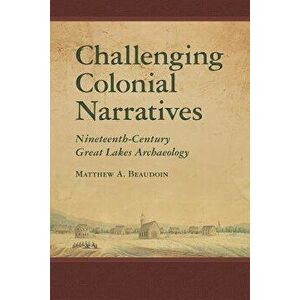 Challenging Colonial Narratives: Nineteenth-Century Great Lakes Archaeology, Hardcover - Matthew A. Beaudoin imagine