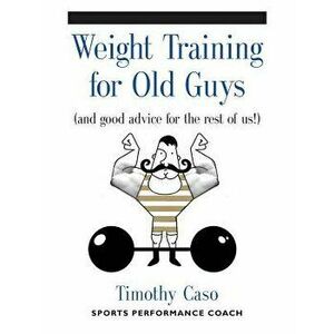 Weight Training for Old Guys: A Practical Guide for the Over-Fifty Crowd (and Good Advice for the Rest of Us!), Paperback - Timothy Caso imagine