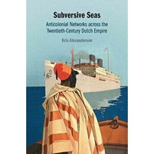 Subversive Seas: Anticolonial Networks Across the Twentieth-Century Dutch Empire, Hardcover - Kris Alexanderson imagine