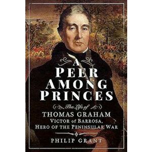 A Peer Among Princes: The Life of Thomas Graham, Victor of Barrosa, Hero of the Peninsular War, Hardcover - Philip Grant imagine