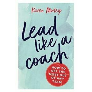 Lead Like a Coach: How to Get the Most Out of Any Team - Karen Morley imagine