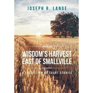 Wisdom's Harvest East of Smallville: A Collection of Short Stories, Hardcover - Joseph R. Lange imagine