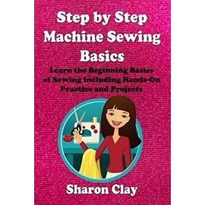 Step by Step Machine Sewing Basics: Learn the Beginning Basics of Sewing Including Hands-On Practice and Projects!, Paperback - Sharon Clay imagine