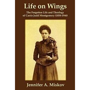 Life on Wings: The Forgotten Life and Theology of Carrie Judd Montgomery (1858-1946), Paperback - Jennifer A. Miskov imagine