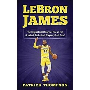 LeBron James: The Inspirational Story of One of the Greatest Basketball Players of All Time!, Paperback - Patrick Thompson imagine