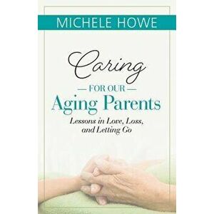 Caring for Our Aging Parents: Lessons in Love, Loss and Letting Go, Paperback - Michele Howe imagine