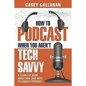 How to Podcast When You Aren't Tech Savvy: A Clear-Cut Book about How (and Why) to Launch a Podcast, Paperback - Casey Callanan imagine