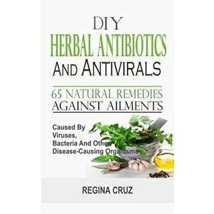 DIY Herbal Antibiotics and Antivirals: 65 Natural Remedies Against Ailments Caused by Viruses, Bacteria and Other Disease-Causing Organisms, Paperback imagine