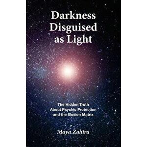 Darkness Disguised As Light: The Hidden Truth About Psychic Protection and the Illusion Matrix, Paperback - Maya Zahira imagine