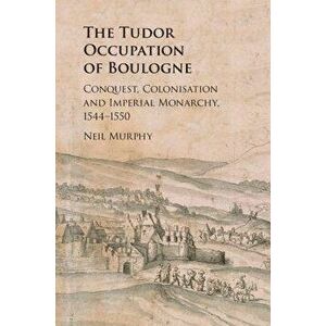 The Tudor Occupation of Boulogne: Conquest, Colonisation and Imperial Monarchy, 1544-1550, Hardcover - Neil Murphy imagine