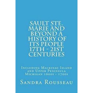 Sault Ste. Marie and Beyond a History of Its People 17th - 21st Centuries: Including Mackinac Island and Upper Peninsula Michigan 1600s - 1700s, Paper imagine