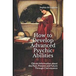 How to Develop Advanced Psychic Abilities: Obtain Information about the Past, Present and Future Through Clairvoyance, Paperback - Sophia DiGregorio imagine