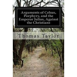 Arguments of Celsus, Porphyry, and the Emperor Julius, Against the Christians, Paperback - Thomas Taylor imagine