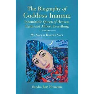 The Biography of Goddess Inanna; Indomitable Queen of Heaven, Earth and Almost Everything: Her Story Is Women's Story, Paperback - Sandra Bart Heimann imagine