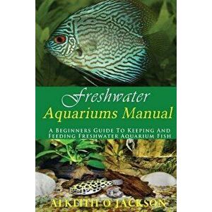 Freshwater Aquariums Manual: A Beginners Guide to Keeping and Feeding Freshwater Aquarium Fish, Paperback - Alkeith O. Jackson imagine