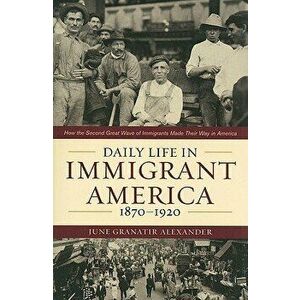 Daily Life in Immigrant America, 1870-1920: How the Second Great Wave of Immigrants Made Their Way in America, Paperback - June Granatir Alexander imagine