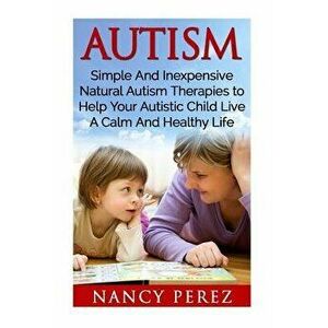 Autism: Simple and Inexpensive Natural Autism Therapies to Help Your Autistic Child Live a Calm and Healthy Life, Paperback - Nancy Perez imagine