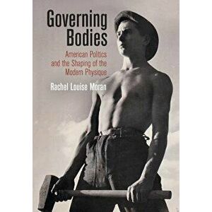 Governing Bodies: American Politics and the Shaping of the Modern Physique, Hardcover - Rachel Louise Moran imagine