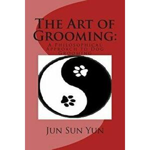 The Art of Grooming: A Philosophical Approach to Dog Grooming, Paperback - Jun Sun Yun imagine