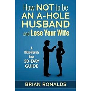 How Not to Be an A-Hole Husband and Lose Your Wife, Paperback - Brian Ronalds imagine