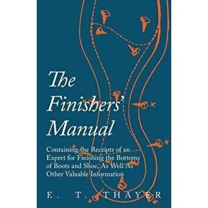 The Finishers' Manual - Containing the Receipts of an Expert for Finishing the Bottoms of Boots and Shoe, as Well as Other Valuable Information - E. T imagine