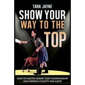 Show Your Way to the Top: How to Master Market Goat Showmanship and Impress a County Fair Judge, Paperback - Tara Jayne imagine