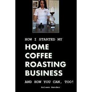 How I Started My Home Coffee Roasting Business, and How You Can, Too!, Paperback - Arleen Mendez imagine