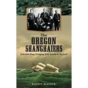 The Oregon Shanghaiers: Columbia River Crimping from Astoria to Portland, Hardcover - Barney Blalock imagine