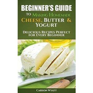 Beginners Guide to Making Homemade Cheese, Butter & Yogurt: Delicious Recipes Perfect for Every Beginner! - Carson Wyatt imagine