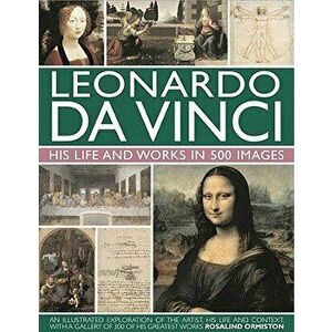 Leonardo Da Vinci: His Life and Works in 500 Images: An Illustrated Exploration of the Artist, His Life and Context, with a Gallery of 300 of His Grea imagine