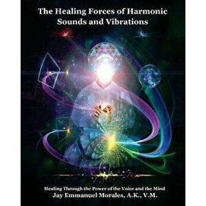The Healing Forces of Harmonic Sounds and Vibrations: Healing Through the Power of the Voice and the Mind, Paperback - Jay Emmanuel Morales imagine