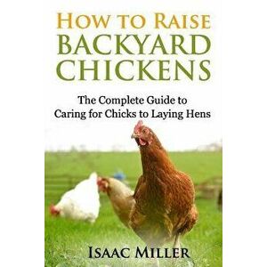 How to Raise Backyard Chickens: The Complete Guide to Caring for Chicks to Laying Hens, Paperback - Isaac Miller imagine