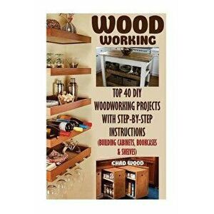 Woodworking: Top 40 DIY Woodworking Projects with Step-By-Step Instructions (Building Cabinets, Bookcases & Shelves) - Chad Wood imagine