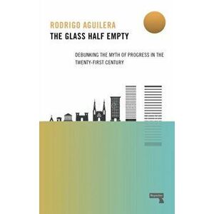 The Glass Half-Empty: Debunking the Myth of Progress in the Twenty-First Century, Paperback - Rodrigo Aguilera imagine