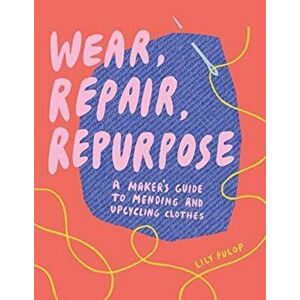 Wear, Repair, Repurpose: A Maker's Guide to Mending and Upcycling Clothes, Paperback - Lily Fulop imagine