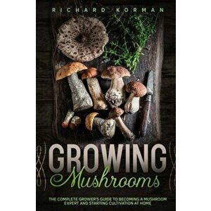 Growing Mushrooms: The Complete Grower's Guide to Becoming a Mushroom Expert and Starting Cultivation at Home, Paperback - Richard Korman imagine