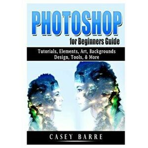 Photoshop for Beginners Guide: Tutorials, Elements, Art, Backgrounds, Design, Tools, & More, Paperback - Casey Barre imagine